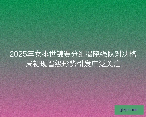 2025年女排世锦赛分组揭晓强队对决格局初现晋级形势引发广泛关注