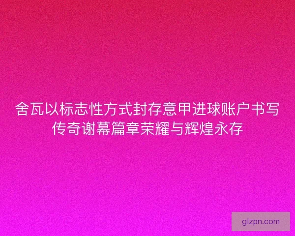 舍瓦以标志性方式封存意甲进球账户书写传奇谢幕篇章荣耀与辉煌永存
