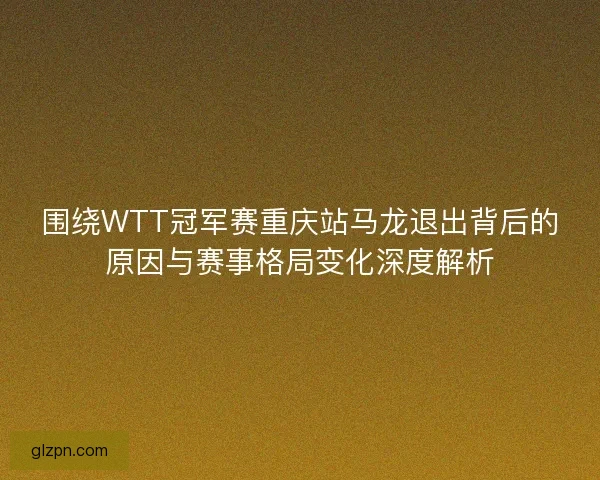 围绕WTT冠军赛重庆站马龙退出背后的原因与赛事格局变化深度解析